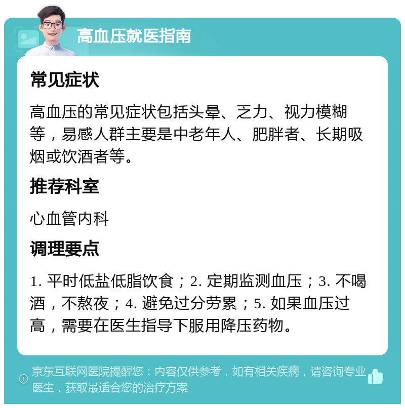 高血压就医指南 常见症状 高血压的常见症状包括头晕、乏力、视力模糊等，易感人群主要是中老年人、肥胖者、长期吸烟或饮酒者等。 推荐科室 心血管内科 调理要点 1. 平时低盐低脂饮食；2. 定期监测血压；3. 不喝酒，不熬夜；4. 避免过分劳累；5. 如果血压过高，需要在医生指导下服用降压药物。