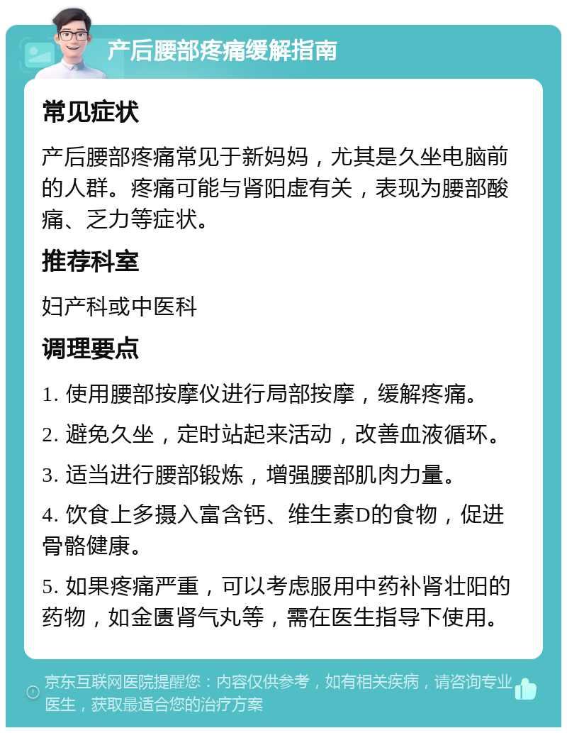 产后腰部疼痛缓解指南 常见症状 产后腰部疼痛常见于新妈妈，尤其是久坐电脑前的人群。疼痛可能与肾阳虚有关，表现为腰部酸痛、乏力等症状。 推荐科室 妇产科或中医科 调理要点 1. 使用腰部按摩仪进行局部按摩，缓解疼痛。 2. 避免久坐，定时站起来活动，改善血液循环。 3. 适当进行腰部锻炼，增强腰部肌肉力量。 4. 饮食上多摄入富含钙、维生素D的食物，促进骨骼健康。 5. 如果疼痛严重，可以考虑服用中药补肾壮阳的药物，如金匮肾气丸等，需在医生指导下使用。