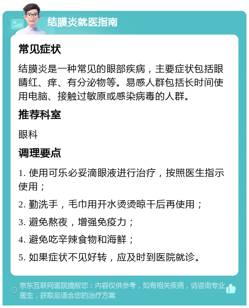 结膜炎就医指南 常见症状 结膜炎是一种常见的眼部疾病，主要症状包括眼睛红、痒、有分泌物等。易感人群包括长时间使用电脑、接触过敏原或感染病毒的人群。 推荐科室 眼科 调理要点 1. 使用可乐必妥滴眼液进行治疗，按照医生指示使用； 2. 勤洗手，毛巾用开水烫烫晾干后再使用； 3. 避免熬夜，增强免疫力； 4. 避免吃辛辣食物和海鲜； 5. 如果症状不见好转，应及时到医院就诊。