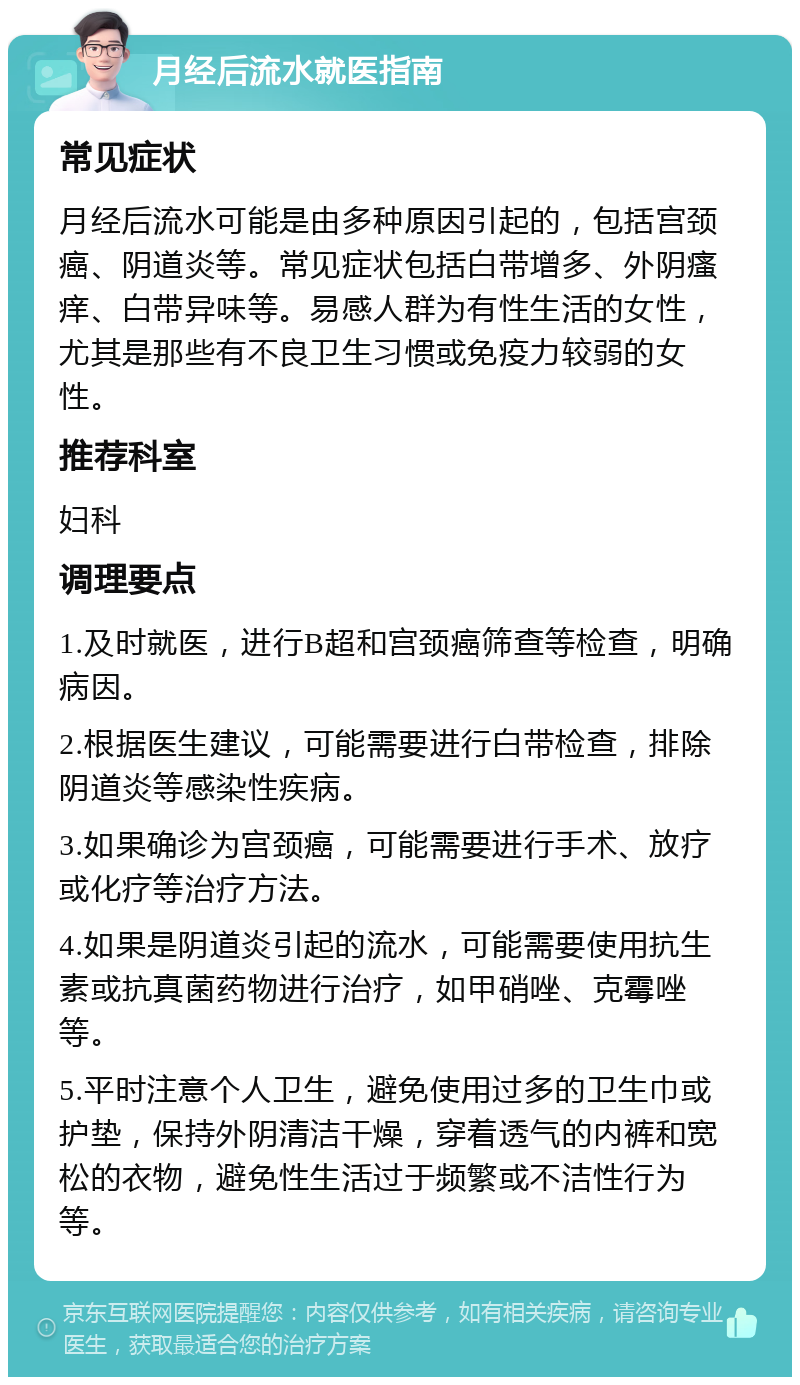 月经后流水就医指南 常见症状 月经后流水可能是由多种原因引起的，包括宫颈癌、阴道炎等。常见症状包括白带增多、外阴瘙痒、白带异味等。易感人群为有性生活的女性，尤其是那些有不良卫生习惯或免疫力较弱的女性。 推荐科室 妇科 调理要点 1.及时就医，进行B超和宫颈癌筛查等检查，明确病因。 2.根据医生建议，可能需要进行白带检查，排除阴道炎等感染性疾病。 3.如果确诊为宫颈癌，可能需要进行手术、放疗或化疗等治疗方法。 4.如果是阴道炎引起的流水，可能需要使用抗生素或抗真菌药物进行治疗，如甲硝唑、克霉唑等。 5.平时注意个人卫生，避免使用过多的卫生巾或护垫，保持外阴清洁干燥，穿着透气的内裤和宽松的衣物，避免性生活过于频繁或不洁性行为等。