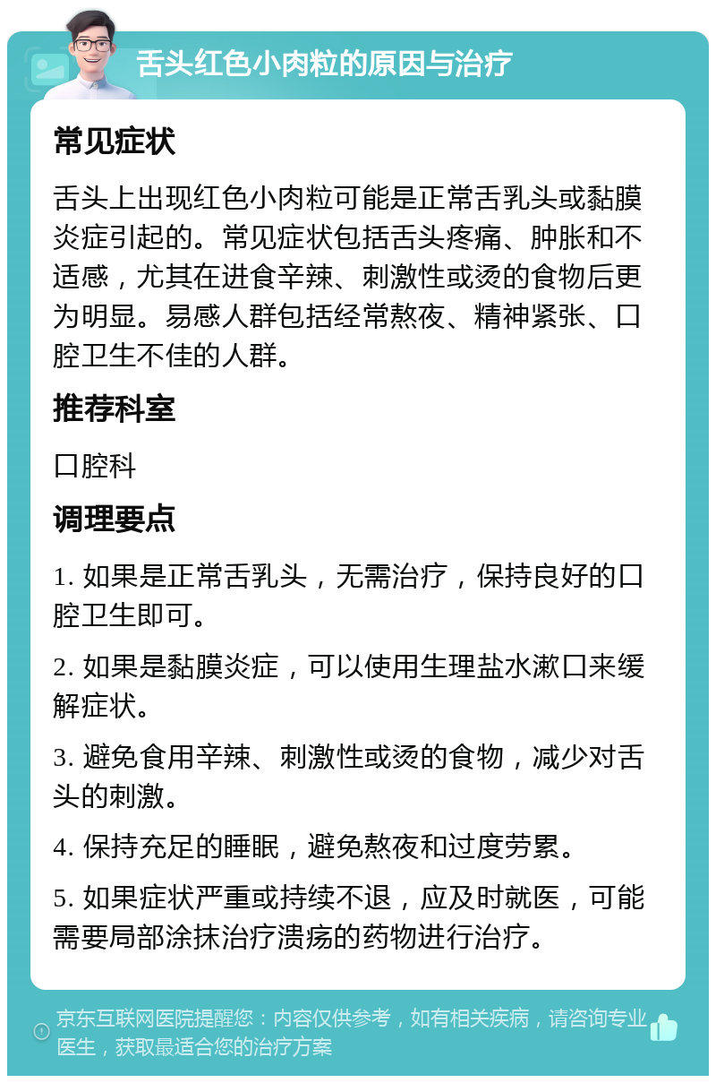 舌头红色小肉粒的原因与治疗 常见症状 舌头上出现红色小肉粒可能是正常舌乳头或黏膜炎症引起的。常见症状包括舌头疼痛、肿胀和不适感，尤其在进食辛辣、刺激性或烫的食物后更为明显。易感人群包括经常熬夜、精神紧张、口腔卫生不佳的人群。 推荐科室 口腔科 调理要点 1. 如果是正常舌乳头，无需治疗，保持良好的口腔卫生即可。 2. 如果是黏膜炎症，可以使用生理盐水漱口来缓解症状。 3. 避免食用辛辣、刺激性或烫的食物，减少对舌头的刺激。 4. 保持充足的睡眠，避免熬夜和过度劳累。 5. 如果症状严重或持续不退，应及时就医，可能需要局部涂抹治疗溃疡的药物进行治疗。