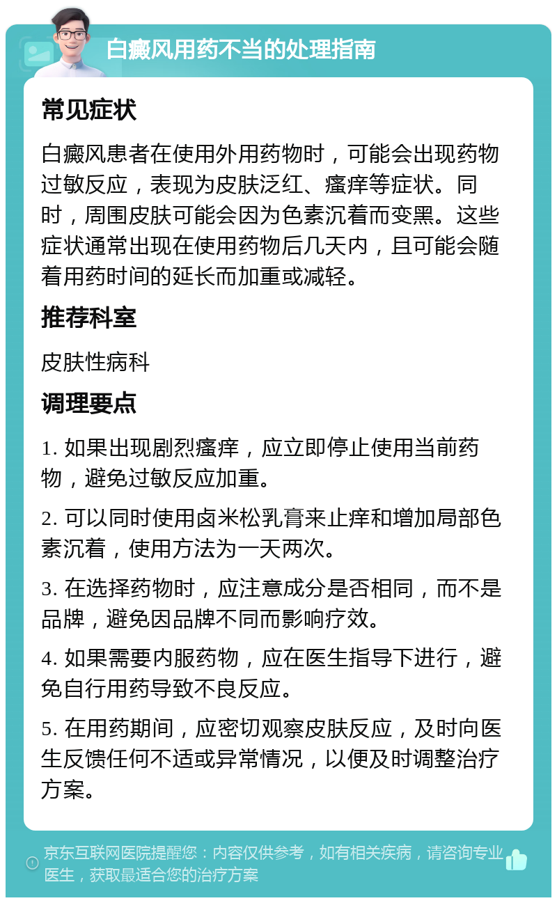 白癜风用药不当的处理指南 常见症状 白癜风患者在使用外用药物时，可能会出现药物过敏反应，表现为皮肤泛红、瘙痒等症状。同时，周围皮肤可能会因为色素沉着而变黑。这些症状通常出现在使用药物后几天内，且可能会随着用药时间的延长而加重或减轻。 推荐科室 皮肤性病科 调理要点 1. 如果出现剧烈瘙痒，应立即停止使用当前药物，避免过敏反应加重。 2. 可以同时使用卤米松乳膏来止痒和增加局部色素沉着，使用方法为一天两次。 3. 在选择药物时，应注意成分是否相同，而不是品牌，避免因品牌不同而影响疗效。 4. 如果需要内服药物，应在医生指导下进行，避免自行用药导致不良反应。 5. 在用药期间，应密切观察皮肤反应，及时向医生反馈任何不适或异常情况，以便及时调整治疗方案。