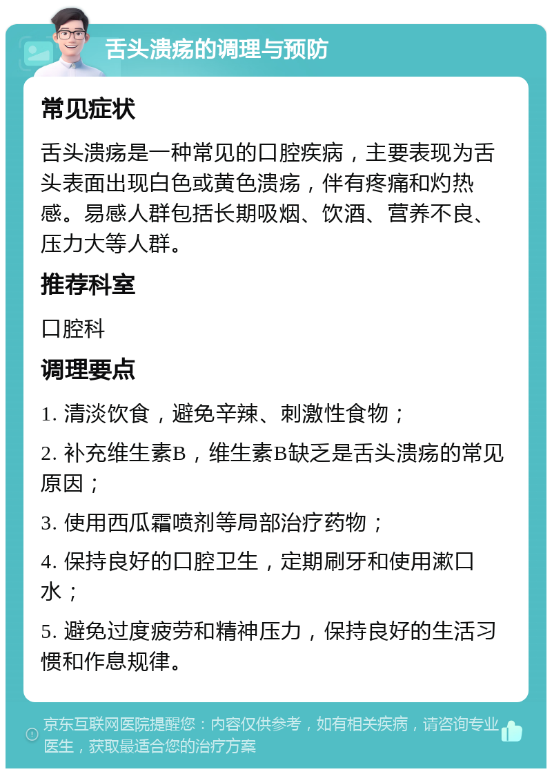 舌头溃疡的调理与预防 常见症状 舌头溃疡是一种常见的口腔疾病，主要表现为舌头表面出现白色或黄色溃疡，伴有疼痛和灼热感。易感人群包括长期吸烟、饮酒、营养不良、压力大等人群。 推荐科室 口腔科 调理要点 1. 清淡饮食，避免辛辣、刺激性食物； 2. 补充维生素B，维生素B缺乏是舌头溃疡的常见原因； 3. 使用西瓜霜喷剂等局部治疗药物； 4. 保持良好的口腔卫生，定期刷牙和使用漱口水； 5. 避免过度疲劳和精神压力，保持良好的生活习惯和作息规律。