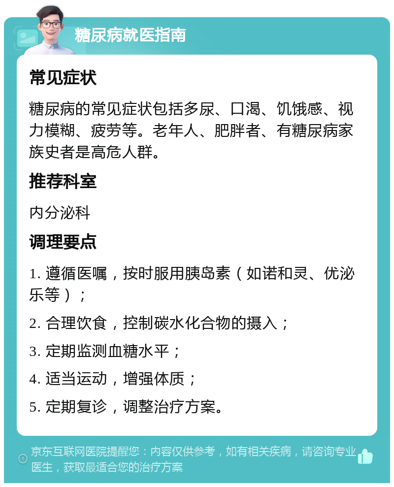 糖尿病就医指南 常见症状 糖尿病的常见症状包括多尿、口渴、饥饿感、视力模糊、疲劳等。老年人、肥胖者、有糖尿病家族史者是高危人群。 推荐科室 内分泌科 调理要点 1. 遵循医嘱，按时服用胰岛素（如诺和灵、优泌乐等）； 2. 合理饮食，控制碳水化合物的摄入； 3. 定期监测血糖水平； 4. 适当运动，增强体质； 5. 定期复诊，调整治疗方案。