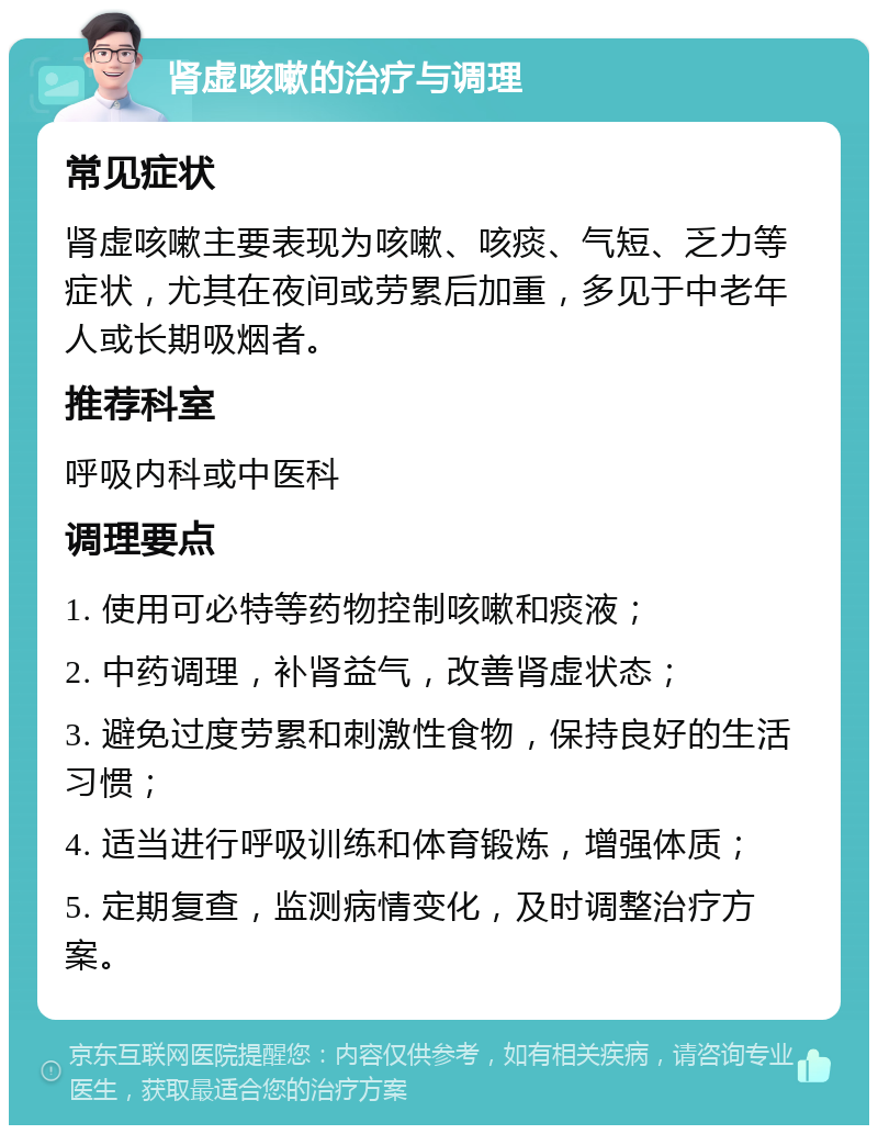 肾虚咳嗽的治疗与调理 常见症状 肾虚咳嗽主要表现为咳嗽、咳痰、气短、乏力等症状，尤其在夜间或劳累后加重，多见于中老年人或长期吸烟者。 推荐科室 呼吸内科或中医科 调理要点 1. 使用可必特等药物控制咳嗽和痰液； 2. 中药调理，补肾益气，改善肾虚状态； 3. 避免过度劳累和刺激性食物，保持良好的生活习惯； 4. 适当进行呼吸训练和体育锻炼，增强体质； 5. 定期复查，监测病情变化，及时调整治疗方案。