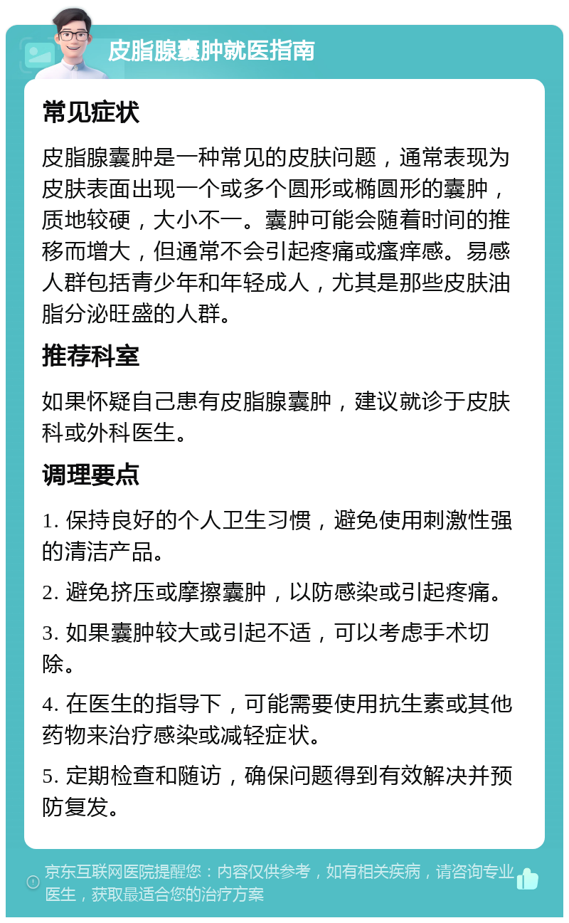 皮脂腺囊肿就医指南 常见症状 皮脂腺囊肿是一种常见的皮肤问题，通常表现为皮肤表面出现一个或多个圆形或椭圆形的囊肿，质地较硬，大小不一。囊肿可能会随着时间的推移而增大，但通常不会引起疼痛或瘙痒感。易感人群包括青少年和年轻成人，尤其是那些皮肤油脂分泌旺盛的人群。 推荐科室 如果怀疑自己患有皮脂腺囊肿，建议就诊于皮肤科或外科医生。 调理要点 1. 保持良好的个人卫生习惯，避免使用刺激性强的清洁产品。 2. 避免挤压或摩擦囊肿，以防感染或引起疼痛。 3. 如果囊肿较大或引起不适，可以考虑手术切除。 4. 在医生的指导下，可能需要使用抗生素或其他药物来治疗感染或减轻症状。 5. 定期检查和随访，确保问题得到有效解决并预防复发。