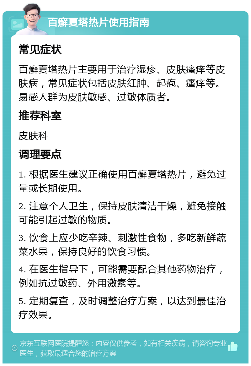 百癣夏塔热片使用指南 常见症状 百癣夏塔热片主要用于治疗湿疹、皮肤瘙痒等皮肤病，常见症状包括皮肤红肿、起疱、瘙痒等。易感人群为皮肤敏感、过敏体质者。 推荐科室 皮肤科 调理要点 1. 根据医生建议正确使用百癣夏塔热片，避免过量或长期使用。 2. 注意个人卫生，保持皮肤清洁干燥，避免接触可能引起过敏的物质。 3. 饮食上应少吃辛辣、刺激性食物，多吃新鲜蔬菜水果，保持良好的饮食习惯。 4. 在医生指导下，可能需要配合其他药物治疗，例如抗过敏药、外用激素等。 5. 定期复查，及时调整治疗方案，以达到最佳治疗效果。