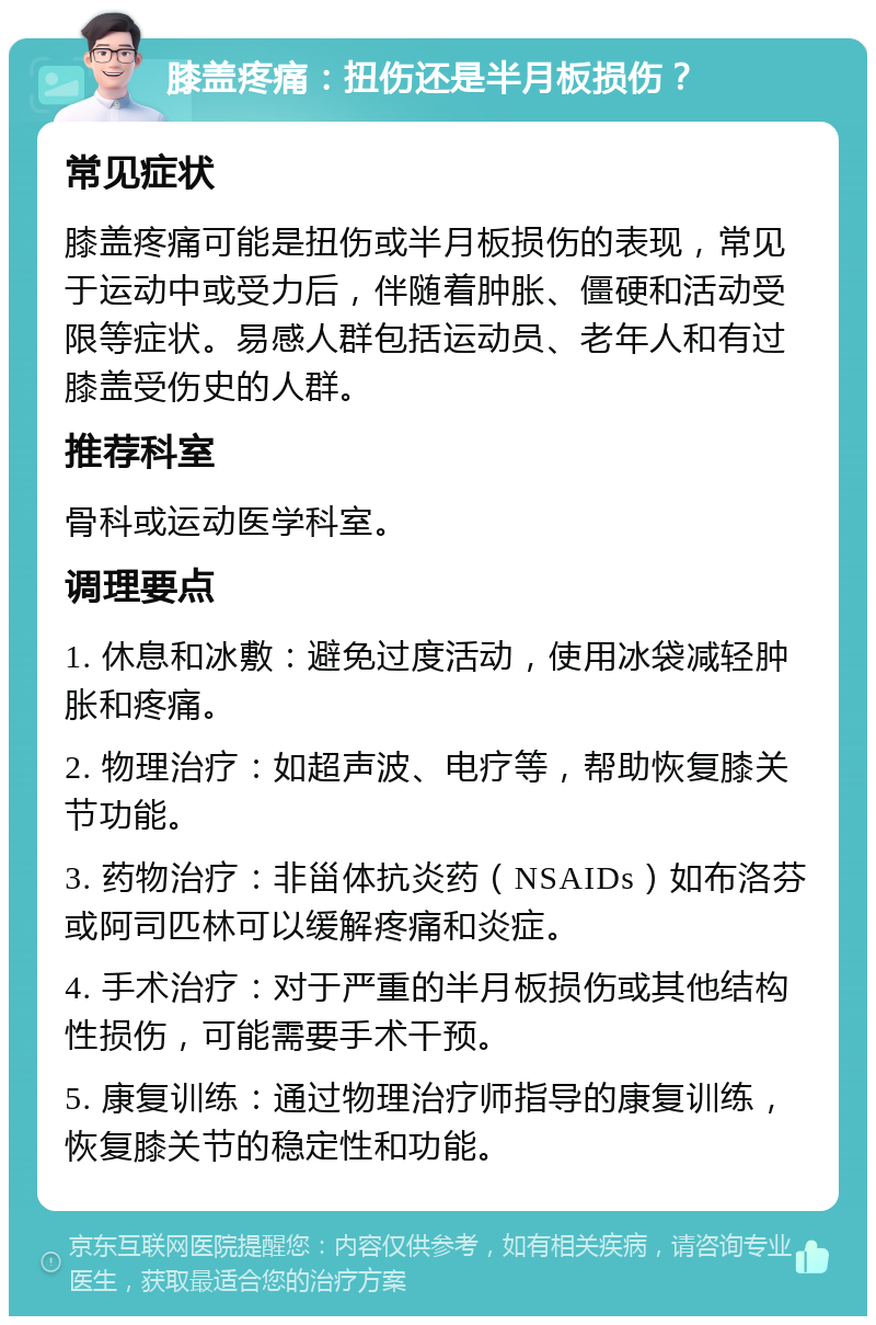 膝盖疼痛：扭伤还是半月板损伤？ 常见症状 膝盖疼痛可能是扭伤或半月板损伤的表现，常见于运动中或受力后，伴随着肿胀、僵硬和活动受限等症状。易感人群包括运动员、老年人和有过膝盖受伤史的人群。 推荐科室 骨科或运动医学科室。 调理要点 1. 休息和冰敷：避免过度活动，使用冰袋减轻肿胀和疼痛。 2. 物理治疗：如超声波、电疗等，帮助恢复膝关节功能。 3. 药物治疗：非甾体抗炎药（NSAIDs）如布洛芬或阿司匹林可以缓解疼痛和炎症。 4. 手术治疗：对于严重的半月板损伤或其他结构性损伤，可能需要手术干预。 5. 康复训练：通过物理治疗师指导的康复训练，恢复膝关节的稳定性和功能。