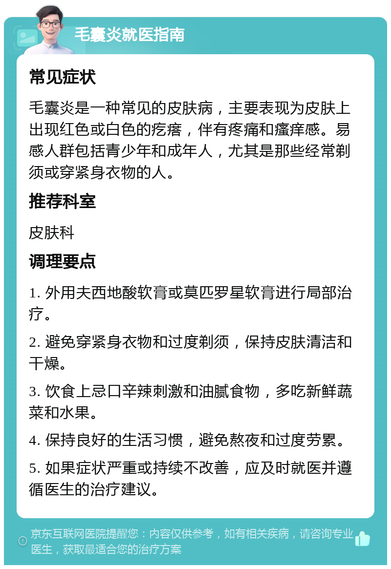 毛囊炎就医指南 常见症状 毛囊炎是一种常见的皮肤病，主要表现为皮肤上出现红色或白色的疙瘩，伴有疼痛和瘙痒感。易感人群包括青少年和成年人，尤其是那些经常剃须或穿紧身衣物的人。 推荐科室 皮肤科 调理要点 1. 外用夫西地酸软膏或莫匹罗星软膏进行局部治疗。 2. 避免穿紧身衣物和过度剃须，保持皮肤清洁和干燥。 3. 饮食上忌口辛辣刺激和油腻食物，多吃新鲜蔬菜和水果。 4. 保持良好的生活习惯，避免熬夜和过度劳累。 5. 如果症状严重或持续不改善，应及时就医并遵循医生的治疗建议。