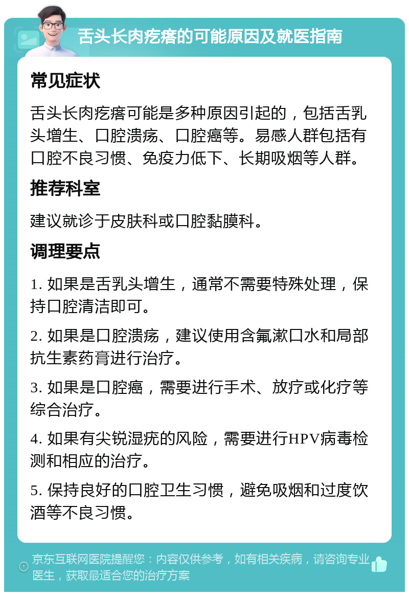 舌头长肉疙瘩的可能原因及就医指南 常见症状 舌头长肉疙瘩可能是多种原因引起的，包括舌乳头增生、口腔溃疡、口腔癌等。易感人群包括有口腔不良习惯、免疫力低下、长期吸烟等人群。 推荐科室 建议就诊于皮肤科或口腔黏膜科。 调理要点 1. 如果是舌乳头增生，通常不需要特殊处理，保持口腔清洁即可。 2. 如果是口腔溃疡，建议使用含氟漱口水和局部抗生素药膏进行治疗。 3. 如果是口腔癌，需要进行手术、放疗或化疗等综合治疗。 4. 如果有尖锐湿疣的风险，需要进行HPV病毒检测和相应的治疗。 5. 保持良好的口腔卫生习惯，避免吸烟和过度饮酒等不良习惯。