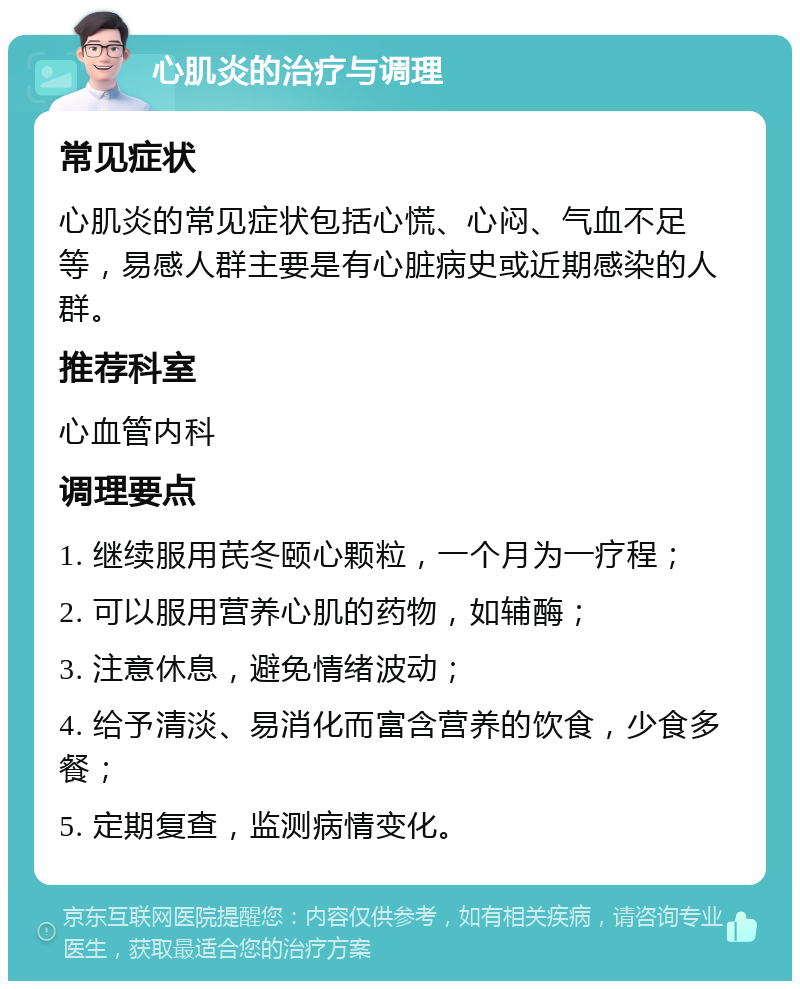 心肌炎的治疗与调理 常见症状 心肌炎的常见症状包括心慌、心闷、气血不足等，易感人群主要是有心脏病史或近期感染的人群。 推荐科室 心血管内科 调理要点 1. 继续服用芪冬颐心颗粒，一个月为一疗程； 2. 可以服用营养心肌的药物，如辅酶； 3. 注意休息，避免情绪波动； 4. 给予清淡、易消化而富含营养的饮食，少食多餐； 5. 定期复查，监测病情变化。