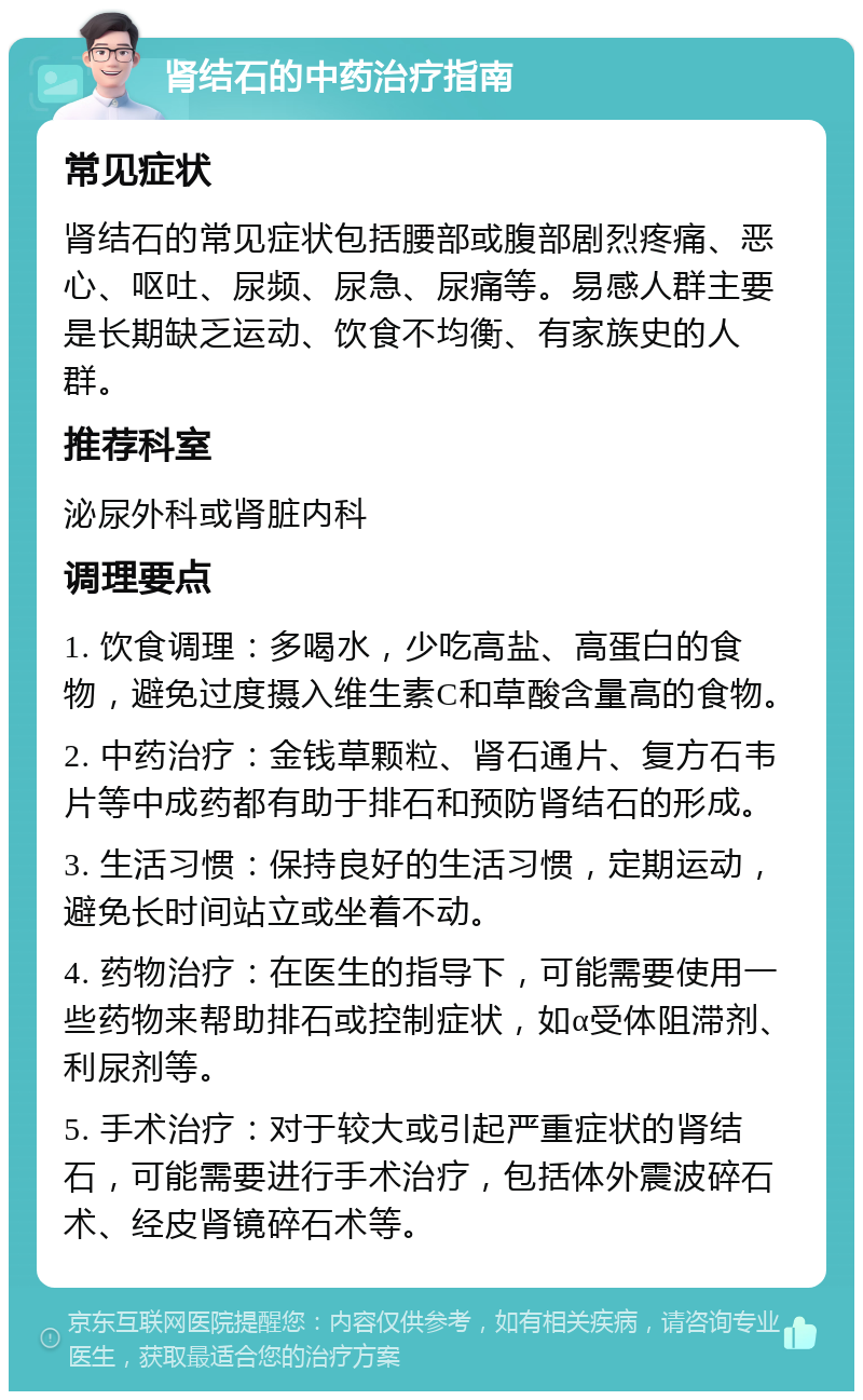 肾结石的中药治疗指南 常见症状 肾结石的常见症状包括腰部或腹部剧烈疼痛、恶心、呕吐、尿频、尿急、尿痛等。易感人群主要是长期缺乏运动、饮食不均衡、有家族史的人群。 推荐科室 泌尿外科或肾脏内科 调理要点 1. 饮食调理：多喝水，少吃高盐、高蛋白的食物，避免过度摄入维生素C和草酸含量高的食物。 2. 中药治疗：金钱草颗粒、肾石通片、复方石韦片等中成药都有助于排石和预防肾结石的形成。 3. 生活习惯：保持良好的生活习惯，定期运动，避免长时间站立或坐着不动。 4. 药物治疗：在医生的指导下，可能需要使用一些药物来帮助排石或控制症状，如α受体阻滞剂、利尿剂等。 5. 手术治疗：对于较大或引起严重症状的肾结石，可能需要进行手术治疗，包括体外震波碎石术、经皮肾镜碎石术等。