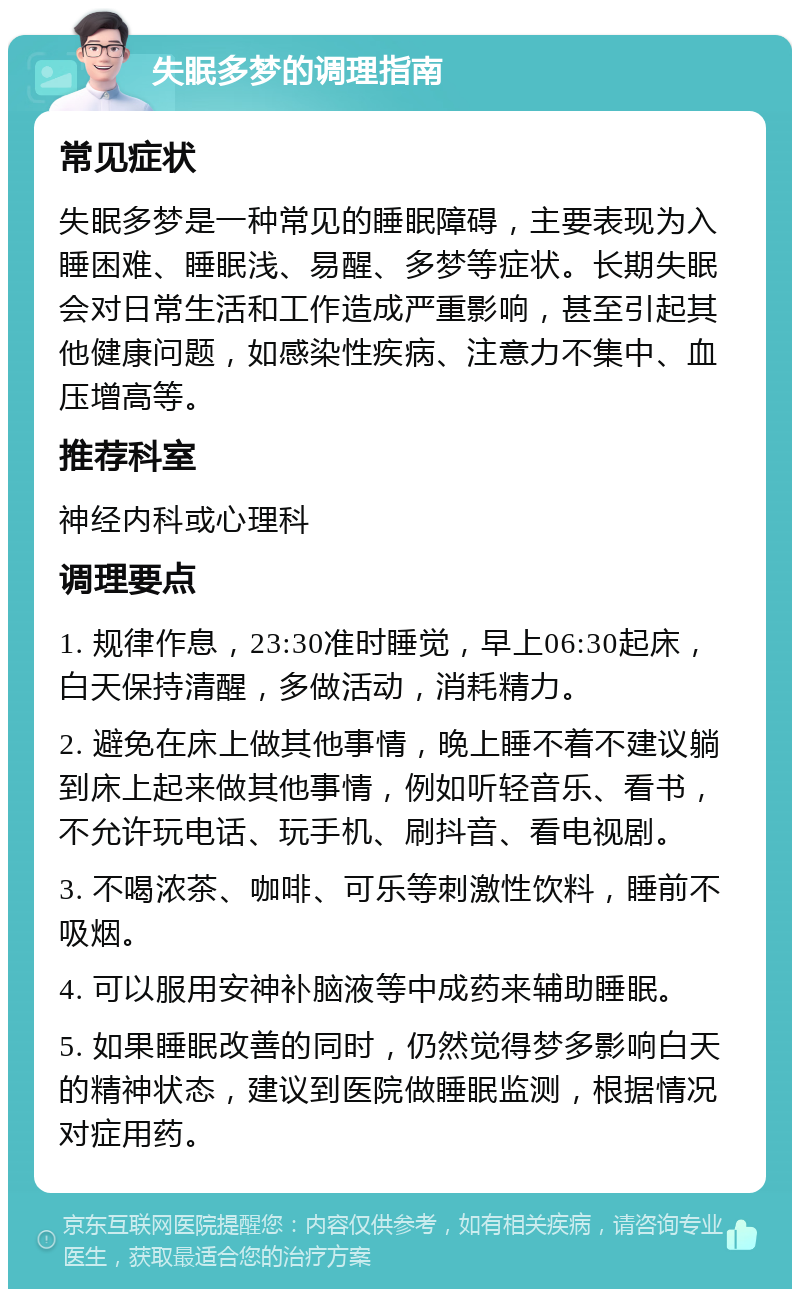 失眠多梦的调理指南 常见症状 失眠多梦是一种常见的睡眠障碍，主要表现为入睡困难、睡眠浅、易醒、多梦等症状。长期失眠会对日常生活和工作造成严重影响，甚至引起其他健康问题，如感染性疾病、注意力不集中、血压增高等。 推荐科室 神经内科或心理科 调理要点 1. 规律作息，23:30准时睡觉，早上06:30起床，白天保持清醒，多做活动，消耗精力。 2. 避免在床上做其他事情，晚上睡不着不建议躺到床上起来做其他事情，例如听轻音乐、看书，不允许玩电话、玩手机、刷抖音、看电视剧。 3. 不喝浓茶、咖啡、可乐等刺激性饮料，睡前不吸烟。 4. 可以服用安神补脑液等中成药来辅助睡眠。 5. 如果睡眠改善的同时，仍然觉得梦多影响白天的精神状态，建议到医院做睡眠监测，根据情况对症用药。