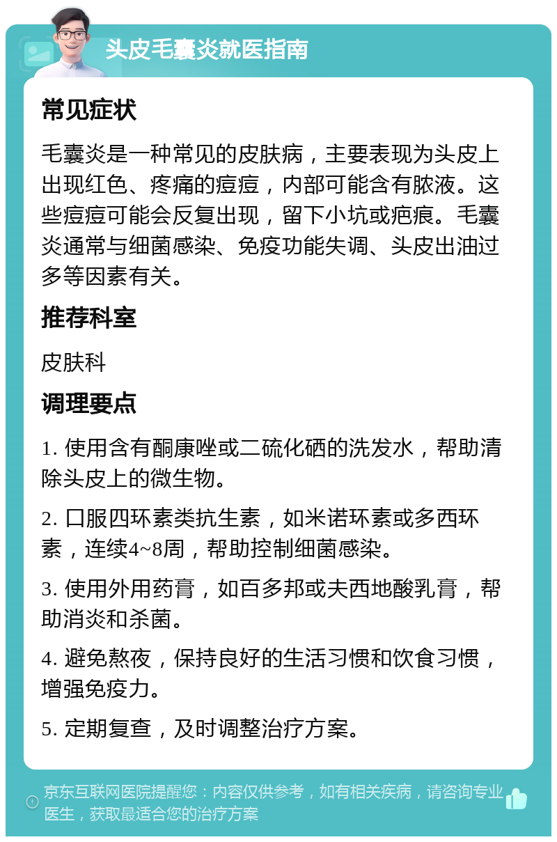 头皮毛囊炎就医指南 常见症状 毛囊炎是一种常见的皮肤病，主要表现为头皮上出现红色、疼痛的痘痘，内部可能含有脓液。这些痘痘可能会反复出现，留下小坑或疤痕。毛囊炎通常与细菌感染、免疫功能失调、头皮出油过多等因素有关。 推荐科室 皮肤科 调理要点 1. 使用含有酮康唑或二硫化硒的洗发水，帮助清除头皮上的微生物。 2. 口服四环素类抗生素，如米诺环素或多西环素，连续4~8周，帮助控制细菌感染。 3. 使用外用药膏，如百多邦或夫西地酸乳膏，帮助消炎和杀菌。 4. 避免熬夜，保持良好的生活习惯和饮食习惯，增强免疫力。 5. 定期复查，及时调整治疗方案。