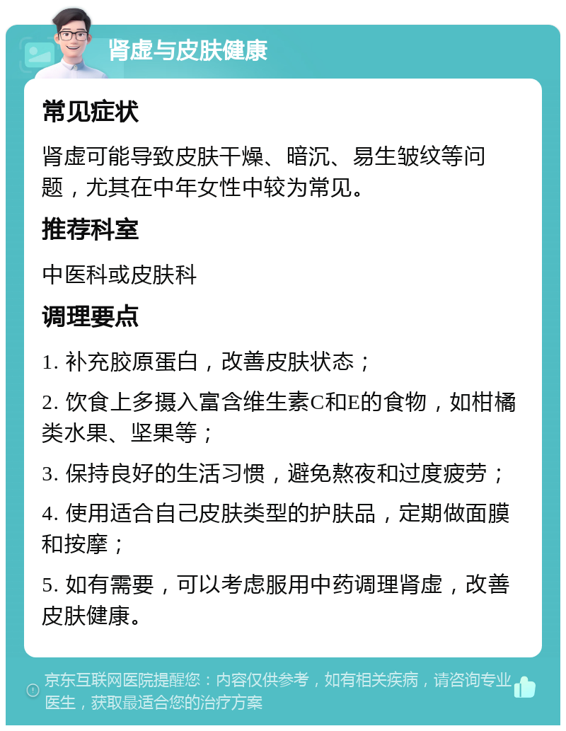 肾虚与皮肤健康 常见症状 肾虚可能导致皮肤干燥、暗沉、易生皱纹等问题，尤其在中年女性中较为常见。 推荐科室 中医科或皮肤科 调理要点 1. 补充胶原蛋白，改善皮肤状态； 2. 饮食上多摄入富含维生素C和E的食物，如柑橘类水果、坚果等； 3. 保持良好的生活习惯，避免熬夜和过度疲劳； 4. 使用适合自己皮肤类型的护肤品，定期做面膜和按摩； 5. 如有需要，可以考虑服用中药调理肾虚，改善皮肤健康。