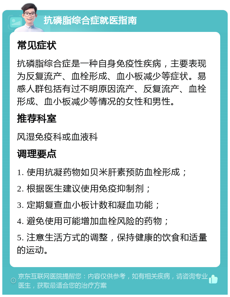 抗磷脂综合症就医指南 常见症状 抗磷脂综合症是一种自身免疫性疾病，主要表现为反复流产、血栓形成、血小板减少等症状。易感人群包括有过不明原因流产、反复流产、血栓形成、血小板减少等情况的女性和男性。 推荐科室 风湿免疫科或血液科 调理要点 1. 使用抗凝药物如贝米肝素预防血栓形成； 2. 根据医生建议使用免疫抑制剂； 3. 定期复查血小板计数和凝血功能； 4. 避免使用可能增加血栓风险的药物； 5. 注意生活方式的调整，保持健康的饮食和适量的运动。