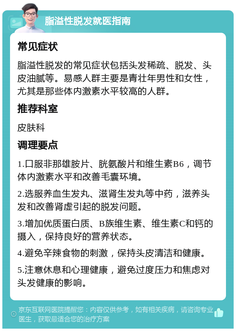 脂溢性脱发就医指南 常见症状 脂溢性脱发的常见症状包括头发稀疏、脱发、头皮油腻等。易感人群主要是青壮年男性和女性，尤其是那些体内激素水平较高的人群。 推荐科室 皮肤科 调理要点 1.口服非那雄胺片、胱氨酸片和维生素B6，调节体内激素水平和改善毛囊环境。 2.选服养血生发丸、滋肾生发丸等中药，滋养头发和改善肾虚引起的脱发问题。 3.增加优质蛋白质、B族维生素、维生素C和钙的摄入，保持良好的营养状态。 4.避免辛辣食物的刺激，保持头皮清洁和健康。 5.注意休息和心理健康，避免过度压力和焦虑对头发健康的影响。