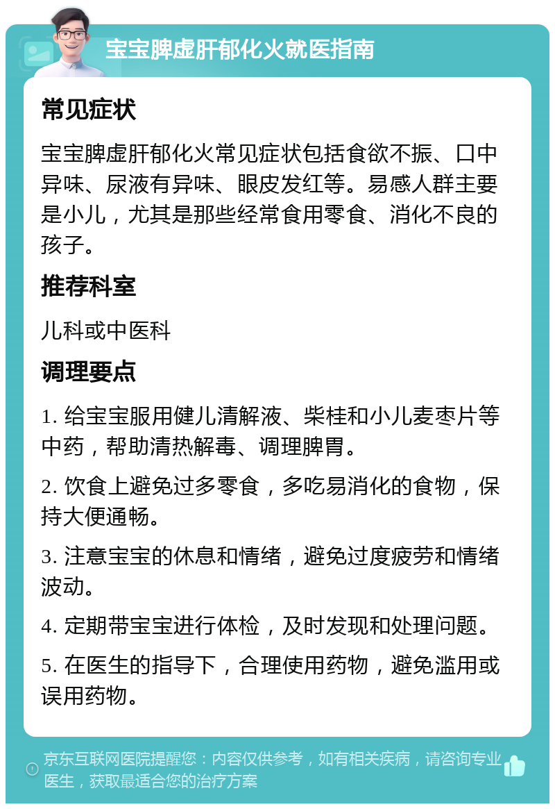 宝宝脾虚肝郁化火就医指南 常见症状 宝宝脾虚肝郁化火常见症状包括食欲不振、口中异味、尿液有异味、眼皮发红等。易感人群主要是小儿，尤其是那些经常食用零食、消化不良的孩子。 推荐科室 儿科或中医科 调理要点 1. 给宝宝服用健儿清解液、柴桂和小儿麦枣片等中药，帮助清热解毒、调理脾胃。 2. 饮食上避免过多零食，多吃易消化的食物，保持大便通畅。 3. 注意宝宝的休息和情绪，避免过度疲劳和情绪波动。 4. 定期带宝宝进行体检，及时发现和处理问题。 5. 在医生的指导下，合理使用药物，避免滥用或误用药物。