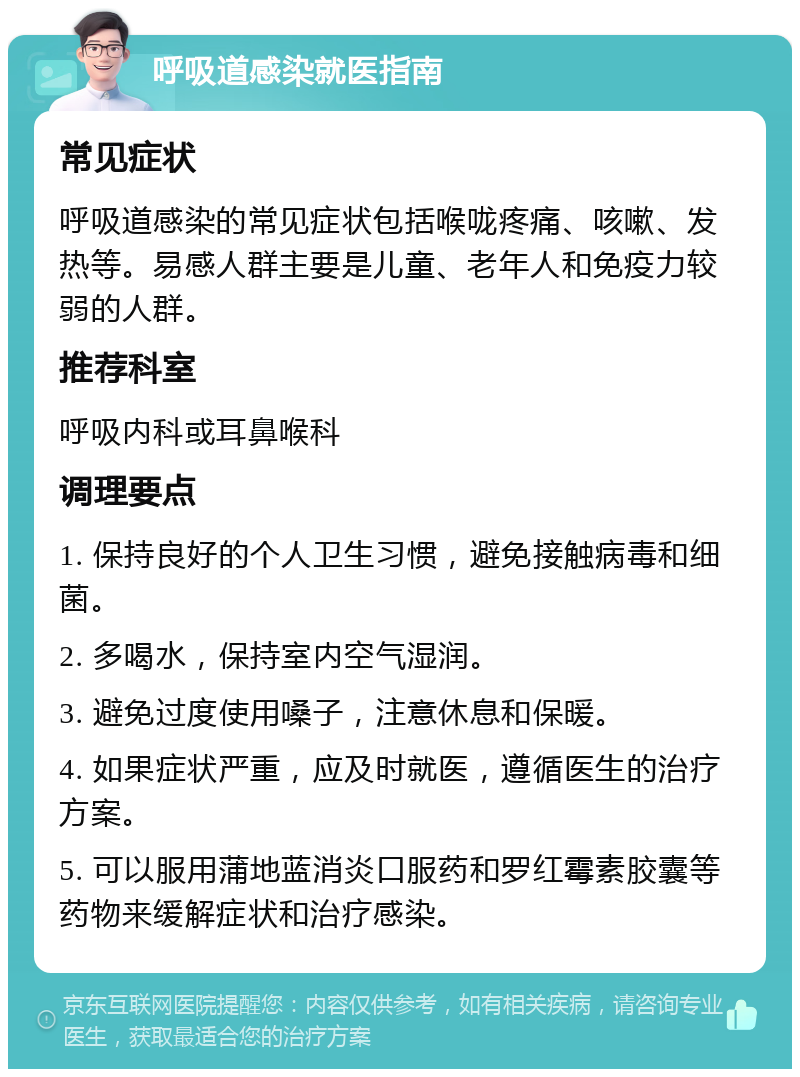 呼吸道感染就医指南 常见症状 呼吸道感染的常见症状包括喉咙疼痛、咳嗽、发热等。易感人群主要是儿童、老年人和免疫力较弱的人群。 推荐科室 呼吸内科或耳鼻喉科 调理要点 1. 保持良好的个人卫生习惯，避免接触病毒和细菌。 2. 多喝水，保持室内空气湿润。 3. 避免过度使用嗓子，注意休息和保暖。 4. 如果症状严重，应及时就医，遵循医生的治疗方案。 5. 可以服用蒲地蓝消炎口服药和罗红霉素胶囊等药物来缓解症状和治疗感染。