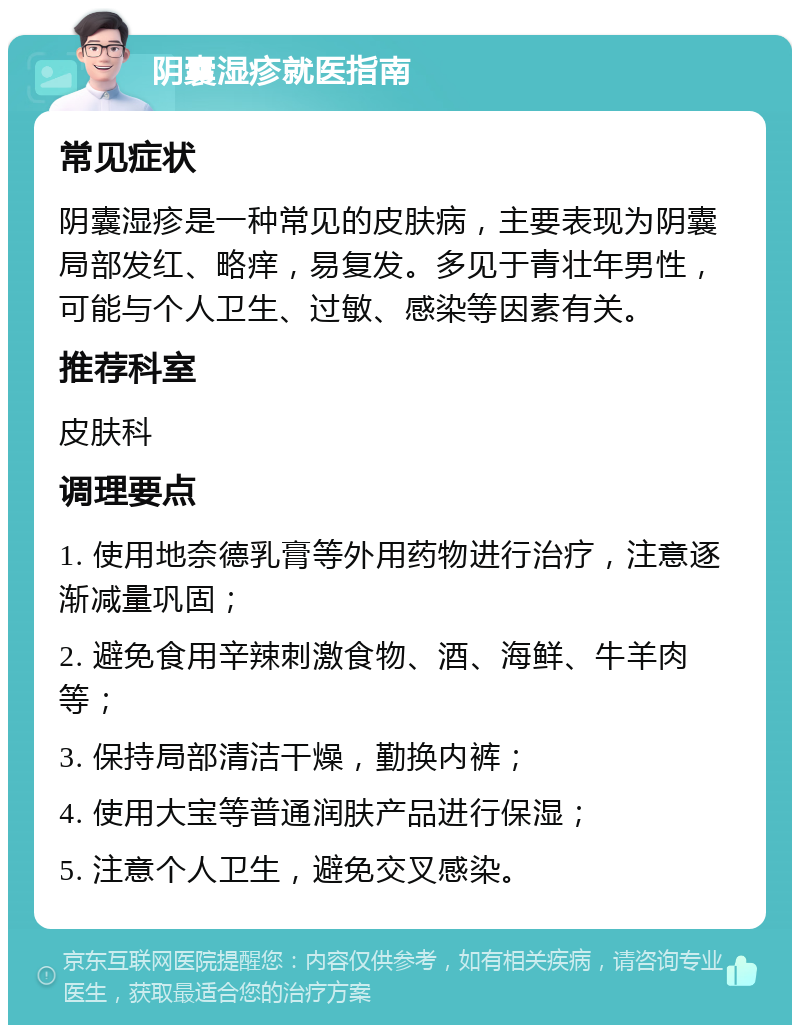 阴囊湿疹就医指南 常见症状 阴囊湿疹是一种常见的皮肤病，主要表现为阴囊局部发红、略痒，易复发。多见于青壮年男性，可能与个人卫生、过敏、感染等因素有关。 推荐科室 皮肤科 调理要点 1. 使用地奈德乳膏等外用药物进行治疗，注意逐渐减量巩固； 2. 避免食用辛辣刺激食物、酒、海鲜、牛羊肉等； 3. 保持局部清洁干燥，勤换内裤； 4. 使用大宝等普通润肤产品进行保湿； 5. 注意个人卫生，避免交叉感染。