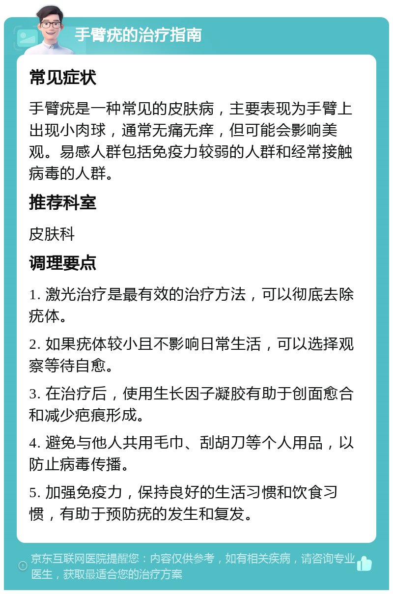 手臂疣的治疗指南 常见症状 手臂疣是一种常见的皮肤病，主要表现为手臂上出现小肉球，通常无痛无痒，但可能会影响美观。易感人群包括免疫力较弱的人群和经常接触病毒的人群。 推荐科室 皮肤科 调理要点 1. 激光治疗是最有效的治疗方法，可以彻底去除疣体。 2. 如果疣体较小且不影响日常生活，可以选择观察等待自愈。 3. 在治疗后，使用生长因子凝胶有助于创面愈合和减少疤痕形成。 4. 避免与他人共用毛巾、刮胡刀等个人用品，以防止病毒传播。 5. 加强免疫力，保持良好的生活习惯和饮食习惯，有助于预防疣的发生和复发。