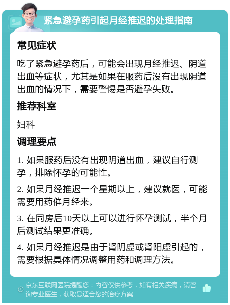 紧急避孕药引起月经推迟的处理指南 常见症状 吃了紧急避孕药后，可能会出现月经推迟、阴道出血等症状，尤其是如果在服药后没有出现阴道出血的情况下，需要警惕是否避孕失败。 推荐科室 妇科 调理要点 1. 如果服药后没有出现阴道出血，建议自行测孕，排除怀孕的可能性。 2. 如果月经推迟一个星期以上，建议就医，可能需要用药催月经来。 3. 在同房后10天以上可以进行怀孕测试，半个月后测试结果更准确。 4. 如果月经推迟是由于肾阴虚或肾阳虚引起的，需要根据具体情况调整用药和调理方法。