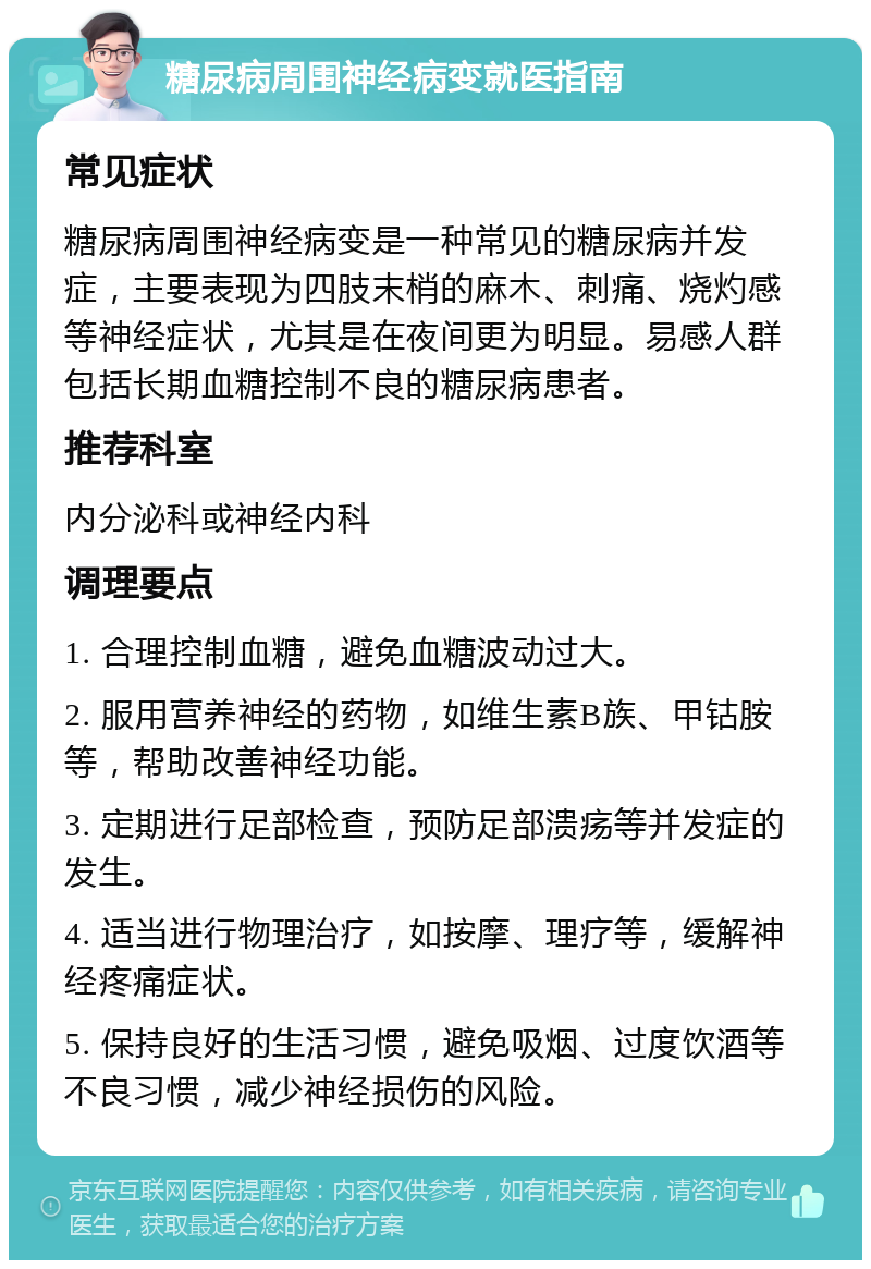 糖尿病周围神经病变就医指南 常见症状 糖尿病周围神经病变是一种常见的糖尿病并发症，主要表现为四肢末梢的麻木、刺痛、烧灼感等神经症状，尤其是在夜间更为明显。易感人群包括长期血糖控制不良的糖尿病患者。 推荐科室 内分泌科或神经内科 调理要点 1. 合理控制血糖，避免血糖波动过大。 2. 服用营养神经的药物，如维生素B族、甲钴胺等，帮助改善神经功能。 3. 定期进行足部检查，预防足部溃疡等并发症的发生。 4. 适当进行物理治疗，如按摩、理疗等，缓解神经疼痛症状。 5. 保持良好的生活习惯，避免吸烟、过度饮酒等不良习惯，减少神经损伤的风险。