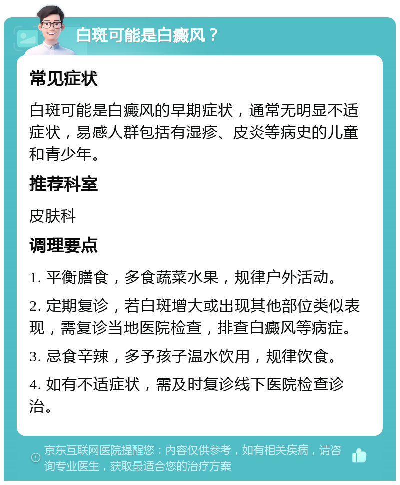 白斑可能是白癜风？ 常见症状 白斑可能是白癜风的早期症状，通常无明显不适症状，易感人群包括有湿疹、皮炎等病史的儿童和青少年。 推荐科室 皮肤科 调理要点 1. 平衡膳食，多食蔬菜水果，规律户外活动。 2. 定期复诊，若白斑增大或出现其他部位类似表现，需复诊当地医院检查，排查白癜风等病症。 3. 忌食辛辣，多予孩子温水饮用，规律饮食。 4. 如有不适症状，需及时复诊线下医院检查诊治。