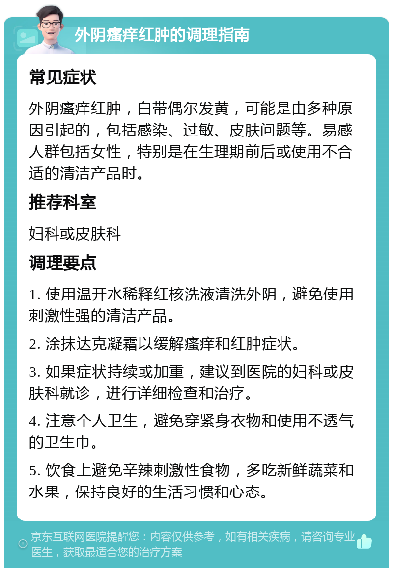 外阴瘙痒红肿的调理指南 常见症状 外阴瘙痒红肿，白带偶尔发黄，可能是由多种原因引起的，包括感染、过敏、皮肤问题等。易感人群包括女性，特别是在生理期前后或使用不合适的清洁产品时。 推荐科室 妇科或皮肤科 调理要点 1. 使用温开水稀释红核洗液清洗外阴，避免使用刺激性强的清洁产品。 2. 涂抹达克凝霜以缓解瘙痒和红肿症状。 3. 如果症状持续或加重，建议到医院的妇科或皮肤科就诊，进行详细检查和治疗。 4. 注意个人卫生，避免穿紧身衣物和使用不透气的卫生巾。 5. 饮食上避免辛辣刺激性食物，多吃新鲜蔬菜和水果，保持良好的生活习惯和心态。