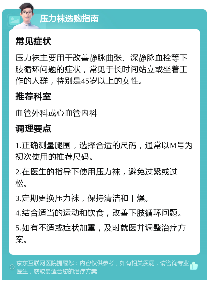 压力袜选购指南 常见症状 压力袜主要用于改善静脉曲张、深静脉血栓等下肢循环问题的症状，常见于长时间站立或坐着工作的人群，特别是45岁以上的女性。 推荐科室 血管外科或心血管内科 调理要点 1.正确测量腿围，选择合适的尺码，通常以M号为初次使用的推荐尺码。 2.在医生的指导下使用压力袜，避免过紧或过松。 3.定期更换压力袜，保持清洁和干燥。 4.结合适当的运动和饮食，改善下肢循环问题。 5.如有不适或症状加重，及时就医并调整治疗方案。