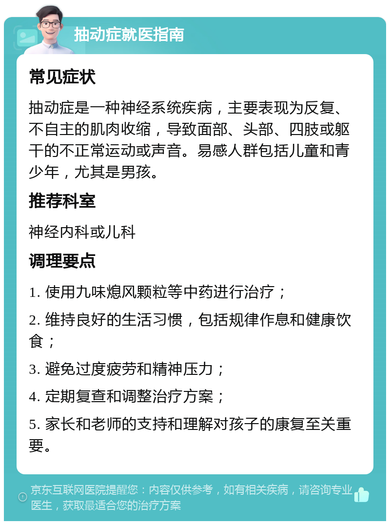 抽动症就医指南 常见症状 抽动症是一种神经系统疾病，主要表现为反复、不自主的肌肉收缩，导致面部、头部、四肢或躯干的不正常运动或声音。易感人群包括儿童和青少年，尤其是男孩。 推荐科室 神经内科或儿科 调理要点 1. 使用九味熄风颗粒等中药进行治疗； 2. 维持良好的生活习惯，包括规律作息和健康饮食； 3. 避免过度疲劳和精神压力； 4. 定期复查和调整治疗方案； 5. 家长和老师的支持和理解对孩子的康复至关重要。