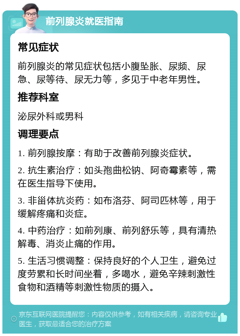 前列腺炎就医指南 常见症状 前列腺炎的常见症状包括小腹坠胀、尿频、尿急、尿等待、尿无力等，多见于中老年男性。 推荐科室 泌尿外科或男科 调理要点 1. 前列腺按摩：有助于改善前列腺炎症状。 2. 抗生素治疗：如头孢曲松钠、阿奇霉素等，需在医生指导下使用。 3. 非甾体抗炎药：如布洛芬、阿司匹林等，用于缓解疼痛和炎症。 4. 中药治疗：如前列康、前列舒乐等，具有清热解毒、消炎止痛的作用。 5. 生活习惯调整：保持良好的个人卫生，避免过度劳累和长时间坐着，多喝水，避免辛辣刺激性食物和酒精等刺激性物质的摄入。