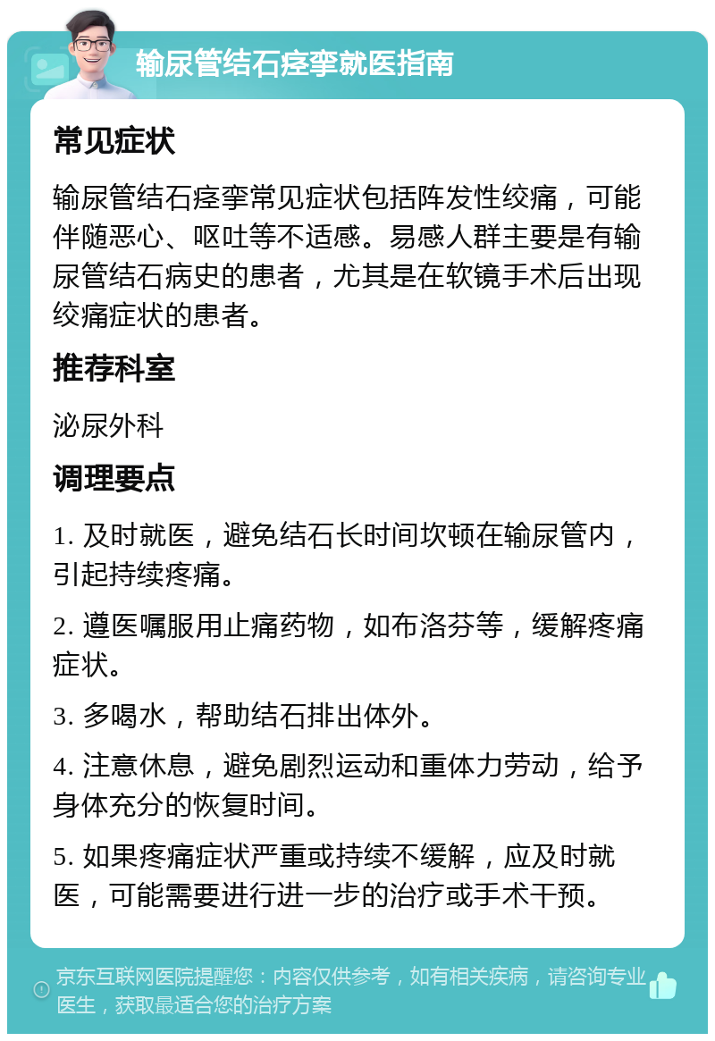 输尿管结石痉挛就医指南 常见症状 输尿管结石痉挛常见症状包括阵发性绞痛，可能伴随恶心、呕吐等不适感。易感人群主要是有输尿管结石病史的患者，尤其是在软镜手术后出现绞痛症状的患者。 推荐科室 泌尿外科 调理要点 1. 及时就医，避免结石长时间坎顿在输尿管内，引起持续疼痛。 2. 遵医嘱服用止痛药物，如布洛芬等，缓解疼痛症状。 3. 多喝水，帮助结石排出体外。 4. 注意休息，避免剧烈运动和重体力劳动，给予身体充分的恢复时间。 5. 如果疼痛症状严重或持续不缓解，应及时就医，可能需要进行进一步的治疗或手术干预。