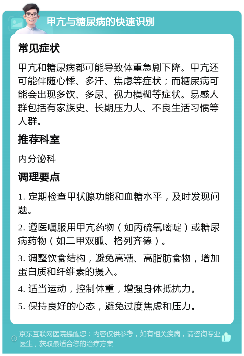 甲亢与糖尿病的快速识别 常见症状 甲亢和糖尿病都可能导致体重急剧下降。甲亢还可能伴随心悸、多汗、焦虑等症状；而糖尿病可能会出现多饮、多尿、视力模糊等症状。易感人群包括有家族史、长期压力大、不良生活习惯等人群。 推荐科室 内分泌科 调理要点 1. 定期检查甲状腺功能和血糖水平，及时发现问题。 2. 遵医嘱服用甲亢药物（如丙硫氧嘧啶）或糖尿病药物（如二甲双胍、格列齐德）。 3. 调整饮食结构，避免高糖、高脂肪食物，增加蛋白质和纤维素的摄入。 4. 适当运动，控制体重，增强身体抵抗力。 5. 保持良好的心态，避免过度焦虑和压力。