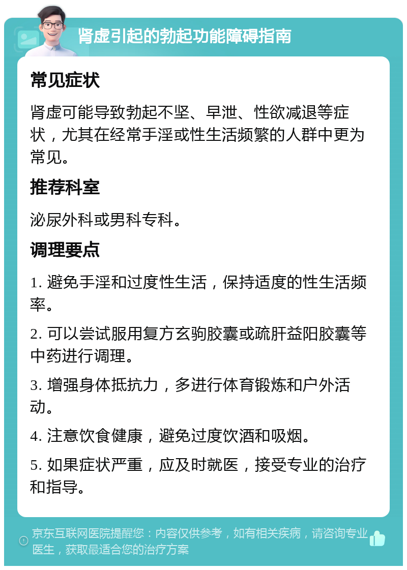 肾虚引起的勃起功能障碍指南 常见症状 肾虚可能导致勃起不坚、早泄、性欲减退等症状，尤其在经常手淫或性生活频繁的人群中更为常见。 推荐科室 泌尿外科或男科专科。 调理要点 1. 避免手淫和过度性生活，保持适度的性生活频率。 2. 可以尝试服用复方玄驹胶囊或疏肝益阳胶囊等中药进行调理。 3. 增强身体抵抗力，多进行体育锻炼和户外活动。 4. 注意饮食健康，避免过度饮酒和吸烟。 5. 如果症状严重，应及时就医，接受专业的治疗和指导。