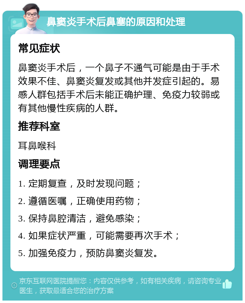 鼻窦炎手术后鼻塞的原因和处理 常见症状 鼻窦炎手术后，一个鼻子不通气可能是由于手术效果不佳、鼻窦炎复发或其他并发症引起的。易感人群包括手术后未能正确护理、免疫力较弱或有其他慢性疾病的人群。 推荐科室 耳鼻喉科 调理要点 1. 定期复查，及时发现问题； 2. 遵循医嘱，正确使用药物； 3. 保持鼻腔清洁，避免感染； 4. 如果症状严重，可能需要再次手术； 5. 加强免疫力，预防鼻窦炎复发。