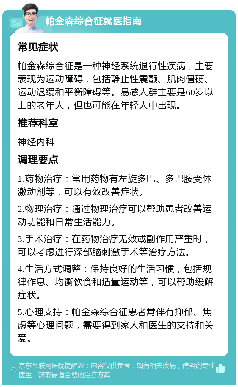 帕金森综合征就医指南 常见症状 帕金森综合征是一种神经系统退行性疾病，主要表现为运动障碍，包括静止性震颤、肌肉僵硬、运动迟缓和平衡障碍等。易感人群主要是60岁以上的老年人，但也可能在年轻人中出现。 推荐科室 神经内科 调理要点 1.药物治疗：常用药物有左旋多巴、多巴胺受体激动剂等，可以有效改善症状。 2.物理治疗：通过物理治疗可以帮助患者改善运动功能和日常生活能力。 3.手术治疗：在药物治疗无效或副作用严重时，可以考虑进行深部脑刺激手术等治疗方法。 4.生活方式调整：保持良好的生活习惯，包括规律作息、均衡饮食和适量运动等，可以帮助缓解症状。 5.心理支持：帕金森综合征患者常伴有抑郁、焦虑等心理问题，需要得到家人和医生的支持和关爱。