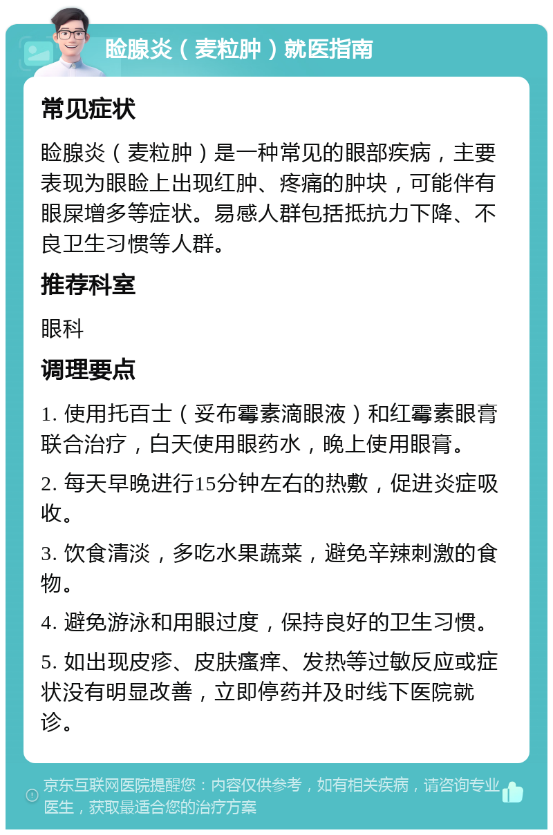 睑腺炎（麦粒肿）就医指南 常见症状 睑腺炎（麦粒肿）是一种常见的眼部疾病，主要表现为眼睑上出现红肿、疼痛的肿块，可能伴有眼屎增多等症状。易感人群包括抵抗力下降、不良卫生习惯等人群。 推荐科室 眼科 调理要点 1. 使用托百士（妥布霉素滴眼液）和红霉素眼膏联合治疗，白天使用眼药水，晚上使用眼膏。 2. 每天早晚进行15分钟左右的热敷，促进炎症吸收。 3. 饮食清淡，多吃水果蔬菜，避免辛辣刺激的食物。 4. 避免游泳和用眼过度，保持良好的卫生习惯。 5. 如出现皮疹、皮肤瘙痒、发热等过敏反应或症状没有明显改善，立即停药并及时线下医院就诊。