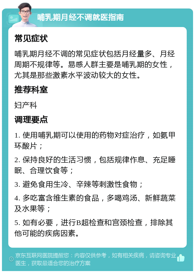 哺乳期月经不调就医指南 常见症状 哺乳期月经不调的常见症状包括月经量多、月经周期不规律等。易感人群主要是哺乳期的女性，尤其是那些激素水平波动较大的女性。 推荐科室 妇产科 调理要点 1. 使用哺乳期可以使用的药物对症治疗，如氨甲环酸片； 2. 保持良好的生活习惯，包括规律作息、充足睡眠、合理饮食等； 3. 避免食用生冷、辛辣等刺激性食物； 4. 多吃富含维生素的食品，多喝鸡汤、新鲜蔬菜及水果等； 5. 如有必要，进行B超检查和宫颈检查，排除其他可能的疾病因素。