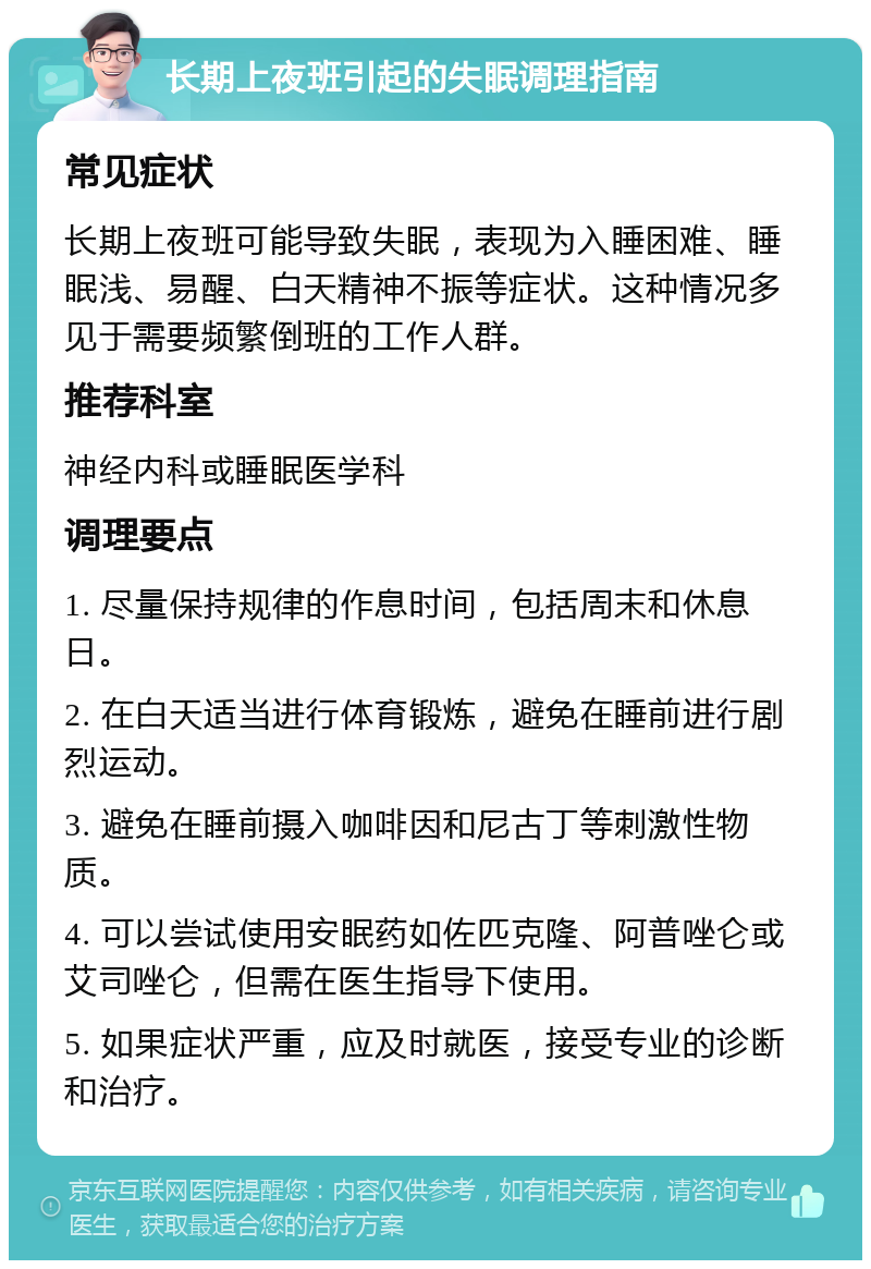 长期上夜班引起的失眠调理指南 常见症状 长期上夜班可能导致失眠，表现为入睡困难、睡眠浅、易醒、白天精神不振等症状。这种情况多见于需要频繁倒班的工作人群。 推荐科室 神经内科或睡眠医学科 调理要点 1. 尽量保持规律的作息时间，包括周末和休息日。 2. 在白天适当进行体育锻炼，避免在睡前进行剧烈运动。 3. 避免在睡前摄入咖啡因和尼古丁等刺激性物质。 4. 可以尝试使用安眠药如佐匹克隆、阿普唑仑或艾司唑仑，但需在医生指导下使用。 5. 如果症状严重，应及时就医，接受专业的诊断和治疗。