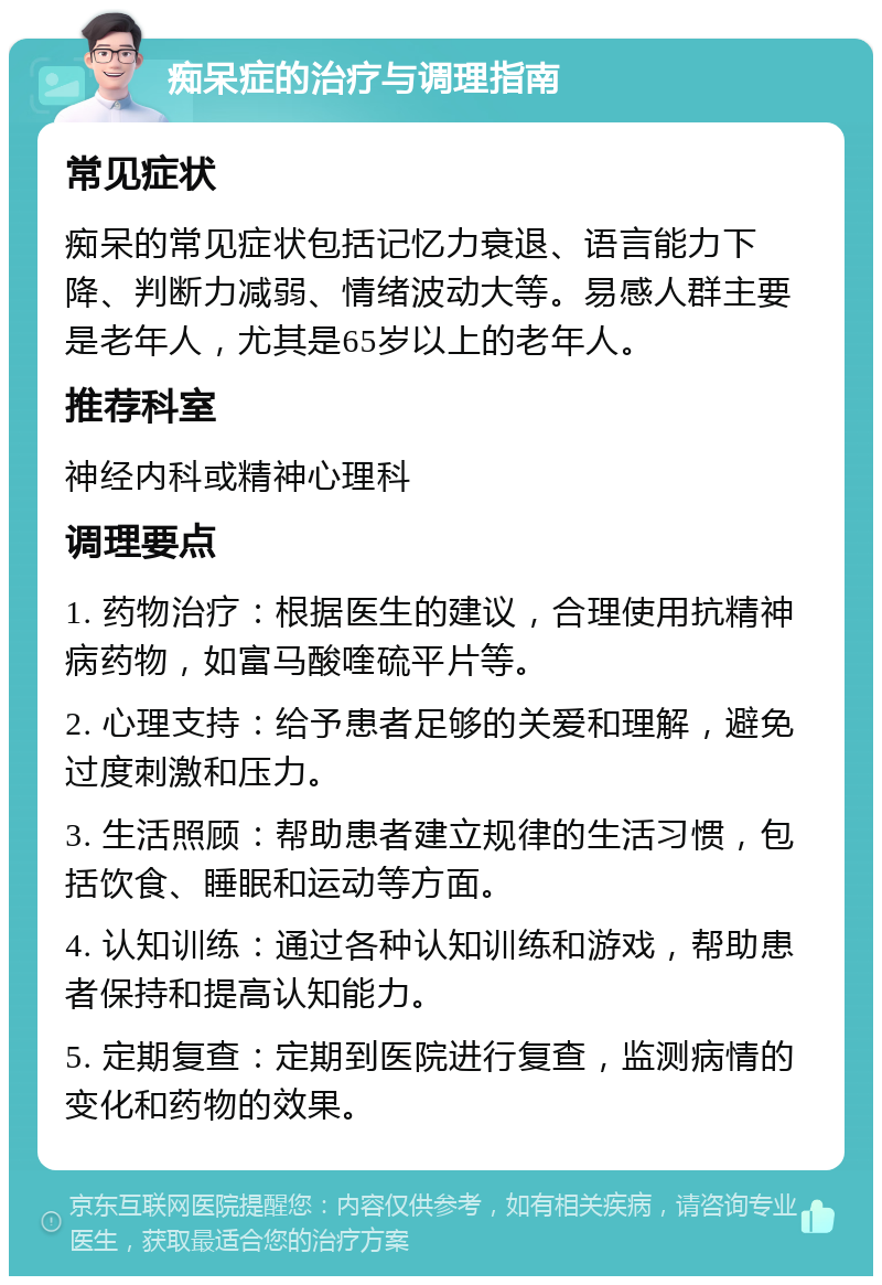 痴呆症的治疗与调理指南 常见症状 痴呆的常见症状包括记忆力衰退、语言能力下降、判断力减弱、情绪波动大等。易感人群主要是老年人，尤其是65岁以上的老年人。 推荐科室 神经内科或精神心理科 调理要点 1. 药物治疗：根据医生的建议，合理使用抗精神病药物，如富马酸喹硫平片等。 2. 心理支持：给予患者足够的关爱和理解，避免过度刺激和压力。 3. 生活照顾：帮助患者建立规律的生活习惯，包括饮食、睡眠和运动等方面。 4. 认知训练：通过各种认知训练和游戏，帮助患者保持和提高认知能力。 5. 定期复查：定期到医院进行复查，监测病情的变化和药物的效果。