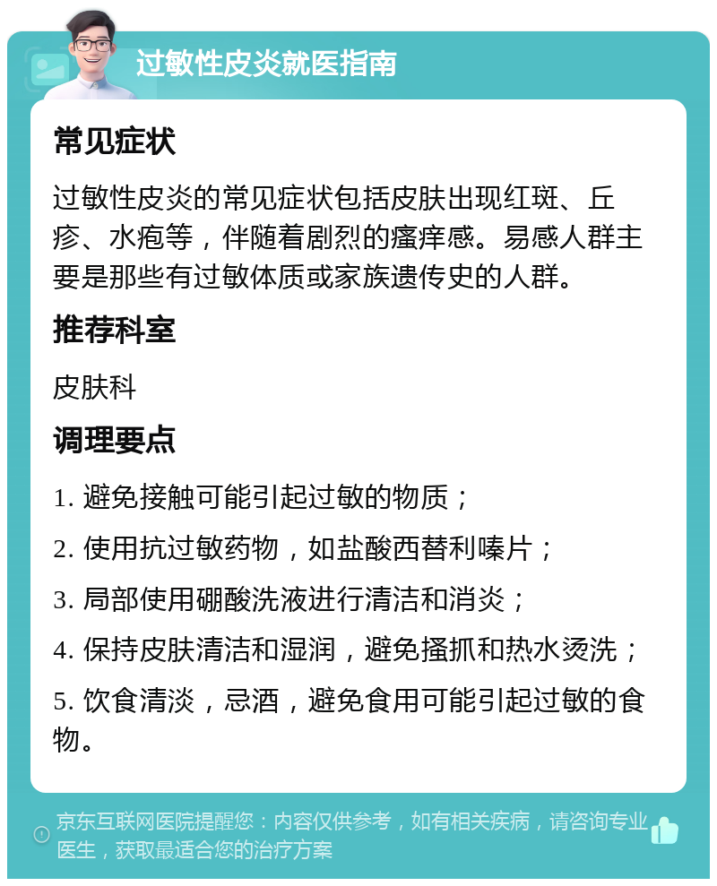 过敏性皮炎就医指南 常见症状 过敏性皮炎的常见症状包括皮肤出现红斑、丘疹、水疱等，伴随着剧烈的瘙痒感。易感人群主要是那些有过敏体质或家族遗传史的人群。 推荐科室 皮肤科 调理要点 1. 避免接触可能引起过敏的物质； 2. 使用抗过敏药物，如盐酸西替利嗪片； 3. 局部使用硼酸洗液进行清洁和消炎； 4. 保持皮肤清洁和湿润，避免搔抓和热水烫洗； 5. 饮食清淡，忌酒，避免食用可能引起过敏的食物。