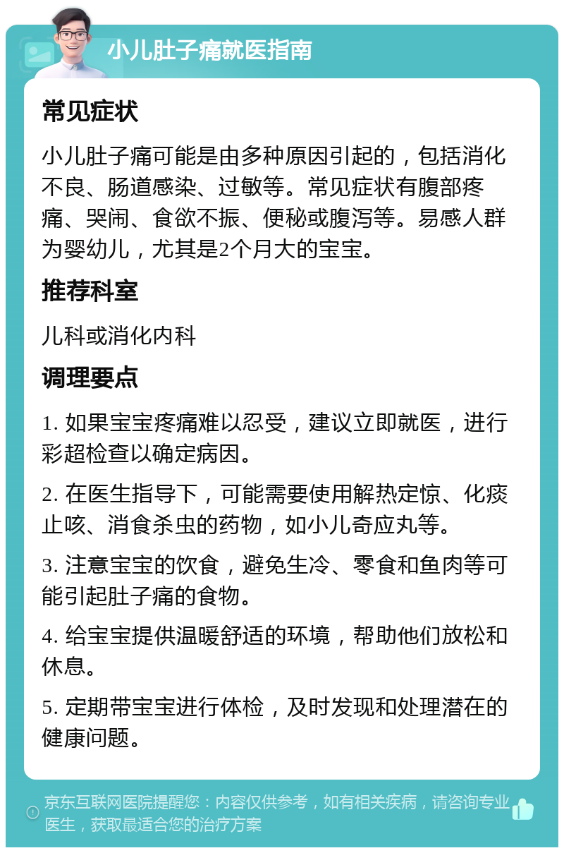 小儿肚子痛就医指南 常见症状 小儿肚子痛可能是由多种原因引起的，包括消化不良、肠道感染、过敏等。常见症状有腹部疼痛、哭闹、食欲不振、便秘或腹泻等。易感人群为婴幼儿，尤其是2个月大的宝宝。 推荐科室 儿科或消化内科 调理要点 1. 如果宝宝疼痛难以忍受，建议立即就医，进行彩超检查以确定病因。 2. 在医生指导下，可能需要使用解热定惊、化痰止咳、消食杀虫的药物，如小儿奇应丸等。 3. 注意宝宝的饮食，避免生冷、零食和鱼肉等可能引起肚子痛的食物。 4. 给宝宝提供温暖舒适的环境，帮助他们放松和休息。 5. 定期带宝宝进行体检，及时发现和处理潜在的健康问题。