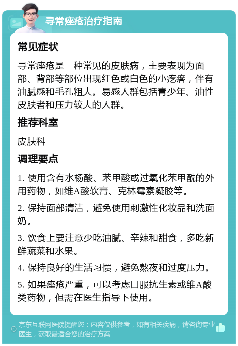 寻常痤疮治疗指南 常见症状 寻常痤疮是一种常见的皮肤病，主要表现为面部、背部等部位出现红色或白色的小疙瘩，伴有油腻感和毛孔粗大。易感人群包括青少年、油性皮肤者和压力较大的人群。 推荐科室 皮肤科 调理要点 1. 使用含有水杨酸、苯甲酸或过氧化苯甲酰的外用药物，如维A酸软膏、克林霉素凝胶等。 2. 保持面部清洁，避免使用刺激性化妆品和洗面奶。 3. 饮食上要注意少吃油腻、辛辣和甜食，多吃新鲜蔬菜和水果。 4. 保持良好的生活习惯，避免熬夜和过度压力。 5. 如果痤疮严重，可以考虑口服抗生素或维A酸类药物，但需在医生指导下使用。