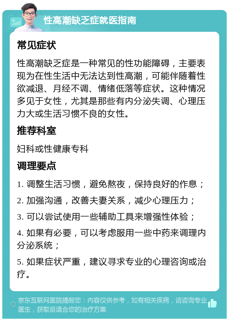 性高潮缺乏症就医指南 常见症状 性高潮缺乏症是一种常见的性功能障碍，主要表现为在性生活中无法达到性高潮，可能伴随着性欲减退、月经不调、情绪低落等症状。这种情况多见于女性，尤其是那些有内分泌失调、心理压力大或生活习惯不良的女性。 推荐科室 妇科或性健康专科 调理要点 1. 调整生活习惯，避免熬夜，保持良好的作息； 2. 加强沟通，改善夫妻关系，减少心理压力； 3. 可以尝试使用一些辅助工具来增强性体验； 4. 如果有必要，可以考虑服用一些中药来调理内分泌系统； 5. 如果症状严重，建议寻求专业的心理咨询或治疗。