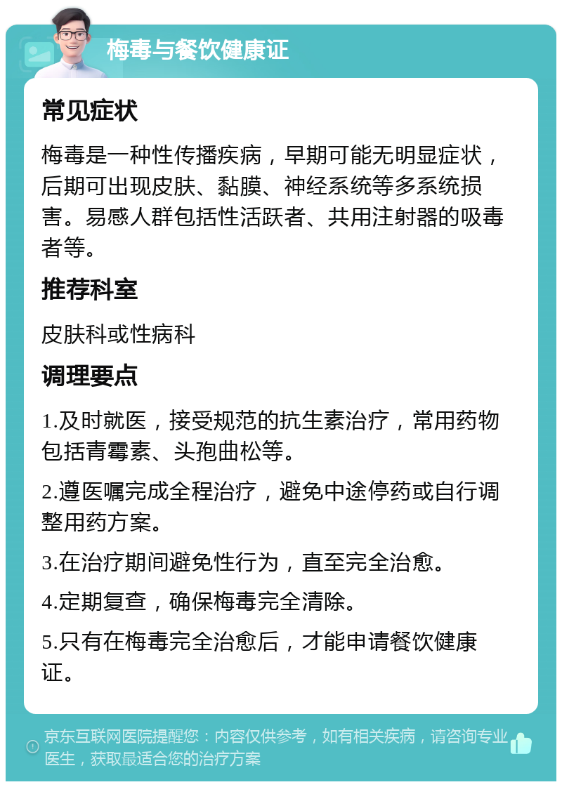 梅毒与餐饮健康证 常见症状 梅毒是一种性传播疾病，早期可能无明显症状，后期可出现皮肤、黏膜、神经系统等多系统损害。易感人群包括性活跃者、共用注射器的吸毒者等。 推荐科室 皮肤科或性病科 调理要点 1.及时就医，接受规范的抗生素治疗，常用药物包括青霉素、头孢曲松等。 2.遵医嘱完成全程治疗，避免中途停药或自行调整用药方案。 3.在治疗期间避免性行为，直至完全治愈。 4.定期复查，确保梅毒完全清除。 5.只有在梅毒完全治愈后，才能申请餐饮健康证。