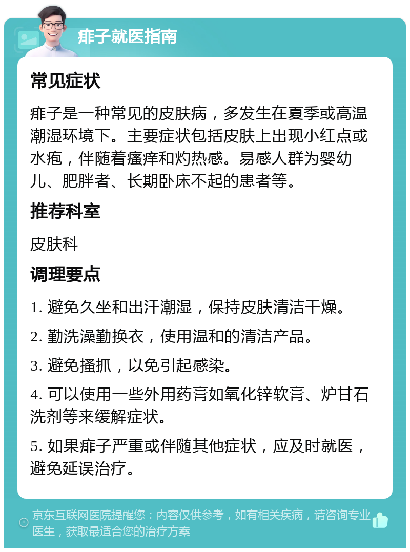 痱子就医指南 常见症状 痱子是一种常见的皮肤病，多发生在夏季或高温潮湿环境下。主要症状包括皮肤上出现小红点或水疱，伴随着瘙痒和灼热感。易感人群为婴幼儿、肥胖者、长期卧床不起的患者等。 推荐科室 皮肤科 调理要点 1. 避免久坐和出汗潮湿，保持皮肤清洁干燥。 2. 勤洗澡勤换衣，使用温和的清洁产品。 3. 避免搔抓，以免引起感染。 4. 可以使用一些外用药膏如氧化锌软膏、炉甘石洗剂等来缓解症状。 5. 如果痱子严重或伴随其他症状，应及时就医，避免延误治疗。