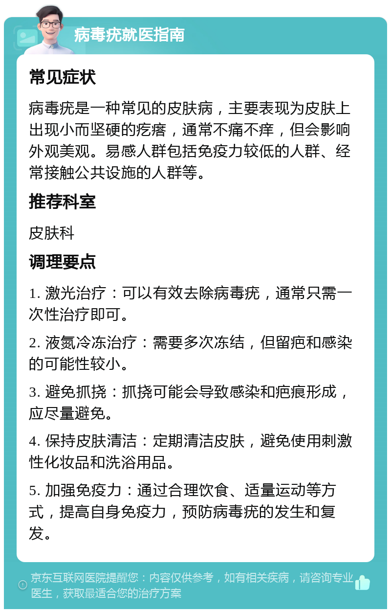 病毒疣就医指南 常见症状 病毒疣是一种常见的皮肤病，主要表现为皮肤上出现小而坚硬的疙瘩，通常不痛不痒，但会影响外观美观。易感人群包括免疫力较低的人群、经常接触公共设施的人群等。 推荐科室 皮肤科 调理要点 1. 激光治疗：可以有效去除病毒疣，通常只需一次性治疗即可。 2. 液氮冷冻治疗：需要多次冻结，但留疤和感染的可能性较小。 3. 避免抓挠：抓挠可能会导致感染和疤痕形成，应尽量避免。 4. 保持皮肤清洁：定期清洁皮肤，避免使用刺激性化妆品和洗浴用品。 5. 加强免疫力：通过合理饮食、适量运动等方式，提高自身免疫力，预防病毒疣的发生和复发。