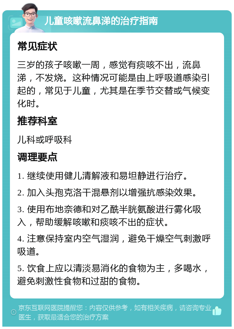 儿童咳嗽流鼻涕的治疗指南 常见症状 三岁的孩子咳嗽一周，感觉有痰咳不出，流鼻涕，不发烧。这种情况可能是由上呼吸道感染引起的，常见于儿童，尤其是在季节交替或气候变化时。 推荐科室 儿科或呼吸科 调理要点 1. 继续使用健儿清解液和易坦静进行治疗。 2. 加入头孢克洛干混悬剂以增强抗感染效果。 3. 使用布地奈德和对乙酰半胱氨酸进行雾化吸入，帮助缓解咳嗽和痰咳不出的症状。 4. 注意保持室内空气湿润，避免干燥空气刺激呼吸道。 5. 饮食上应以清淡易消化的食物为主，多喝水，避免刺激性食物和过甜的食物。