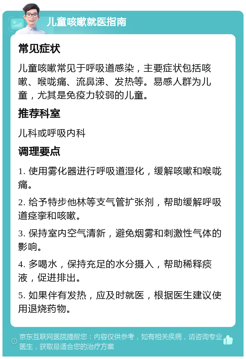 儿童咳嗽就医指南 常见症状 儿童咳嗽常见于呼吸道感染，主要症状包括咳嗽、喉咙痛、流鼻涕、发热等。易感人群为儿童，尤其是免疫力较弱的儿童。 推荐科室 儿科或呼吸内科 调理要点 1. 使用雾化器进行呼吸道湿化，缓解咳嗽和喉咙痛。 2. 给予特步他林等支气管扩张剂，帮助缓解呼吸道痉挛和咳嗽。 3. 保持室内空气清新，避免烟雾和刺激性气体的影响。 4. 多喝水，保持充足的水分摄入，帮助稀释痰液，促进排出。 5. 如果伴有发热，应及时就医，根据医生建议使用退烧药物。